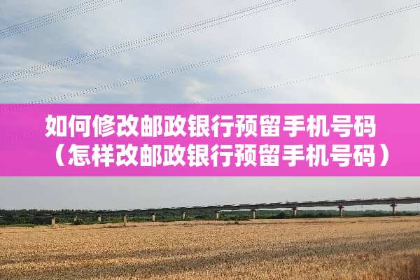 如何修改邮政银行预留手机号码（怎样改邮政银行预留手机号码）