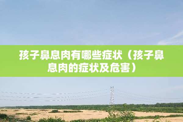 孩子鼻息肉有哪些症状（孩子鼻息肉的症状及危害）