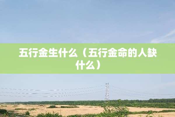 五行金生什么（五行金命的人缺什么）