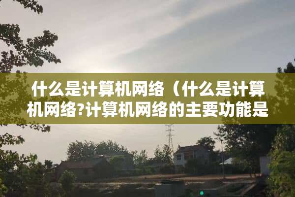 什么是计算机网络（什么是计算机网络?计算机网络的主要功能是什么?）