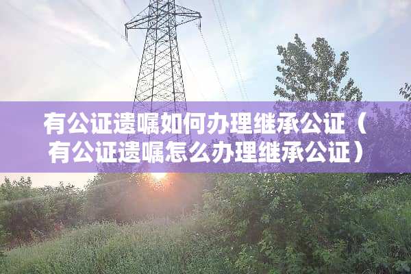 有公证遗嘱如何办理继承公证（有公证遗嘱怎么办理继承公证）