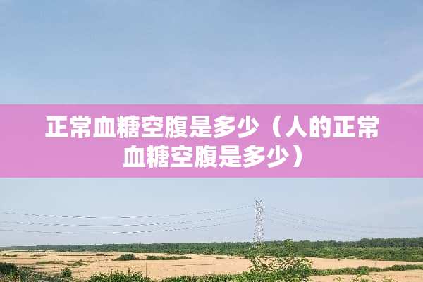正常血糖空腹是多少（人的正常血糖空腹是多少）