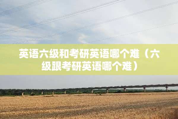 英语六级和考研英语哪个难（六级跟考研英语哪个难）