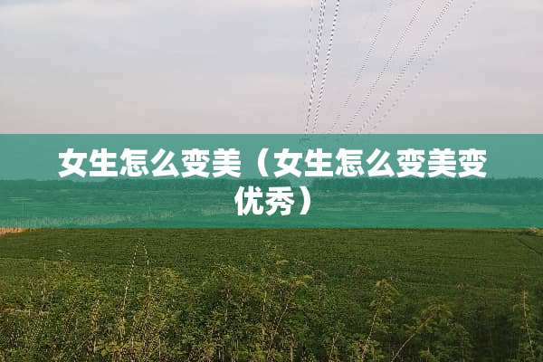 女生怎么变美（女生怎么变美变优秀）