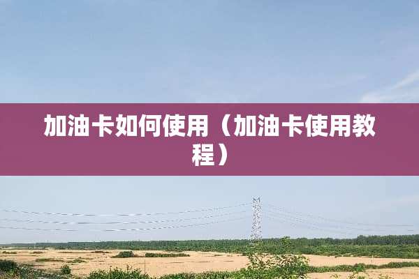 加油卡如何使用（加油卡使用教程）