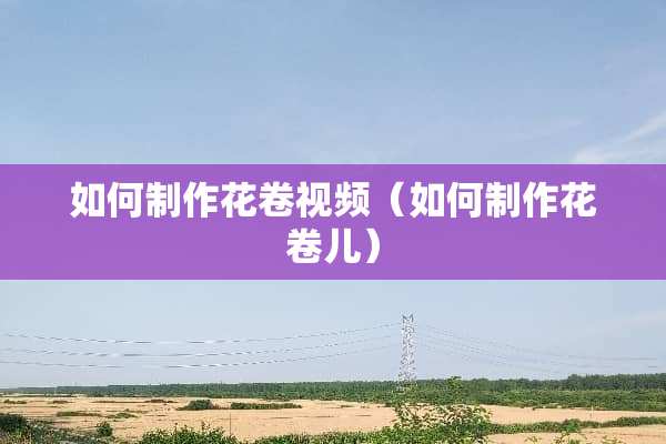 如何制作花卷视频（如何制作花卷儿）