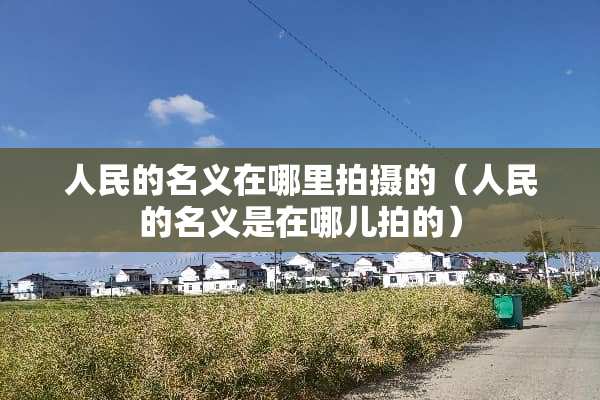 人民的名义在哪里拍摄的（人民的名义是在哪儿拍的）
