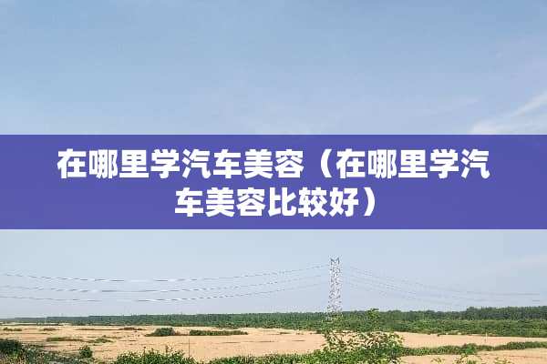 在哪里学汽车美容（在哪里学汽车美容比较好）