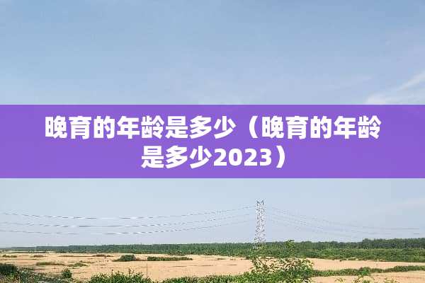 晚育的年龄是多少（晚育的年龄是多少2023）