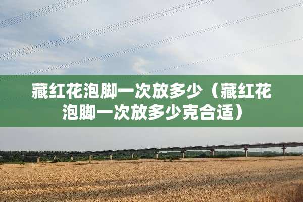 藏红花泡脚一次放多少（藏红花泡脚一次放多少克合适）