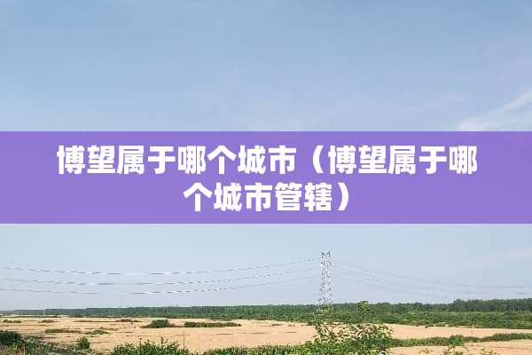博望属于哪个城市（博望属于哪个城市管辖）