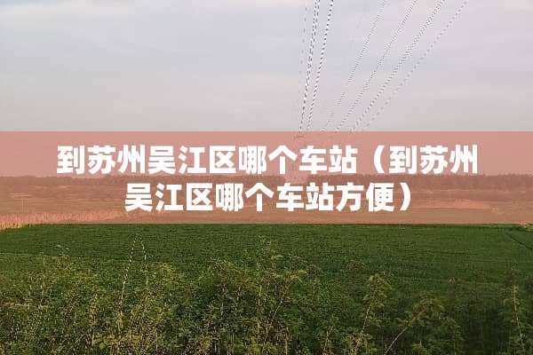 到苏州吴江区哪个车站（到苏州吴江区哪个车站方便）