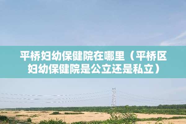 平桥妇幼保健院在哪里（平桥区妇幼保健院是公立还是私立）
