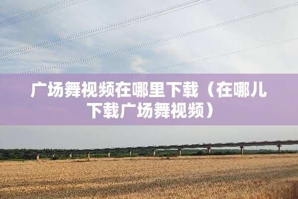 广场舞视频在哪里下载（在哪儿下载广场舞视频）