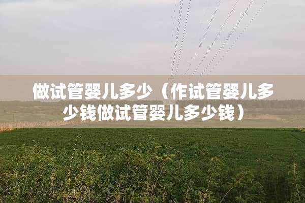 做试管婴儿多少（作试管婴儿多少钱做试管婴儿多少钱）