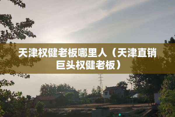 天津权健老板哪里人（天津直销巨头权健老板）
