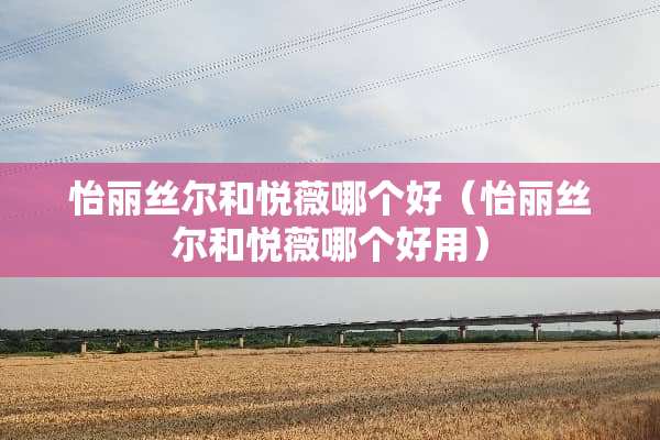 怡丽丝尔和悦薇哪个好（怡丽丝尔和悦薇哪个好用）