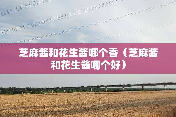芝麻酱和花生酱哪个香（芝麻酱和花生酱哪个好）