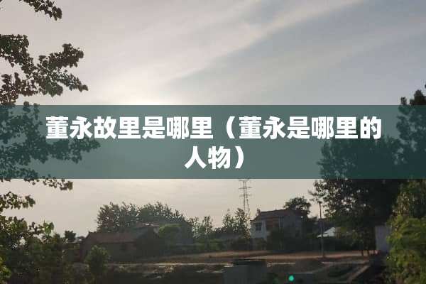董永故里是哪里（董永是哪里的人物）