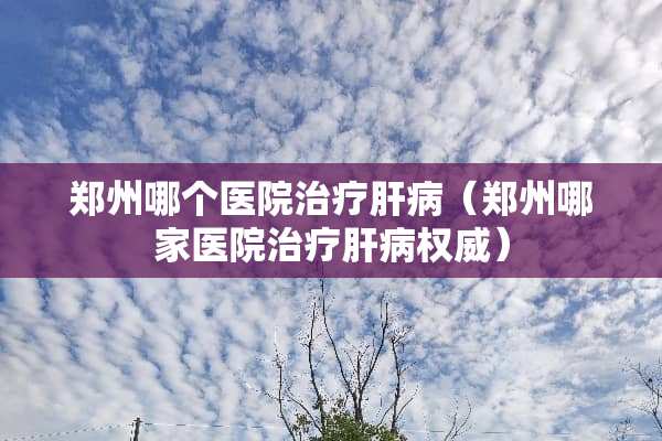 郑州哪个医院治疗肝病（郑州哪家医院治疗肝病权威）