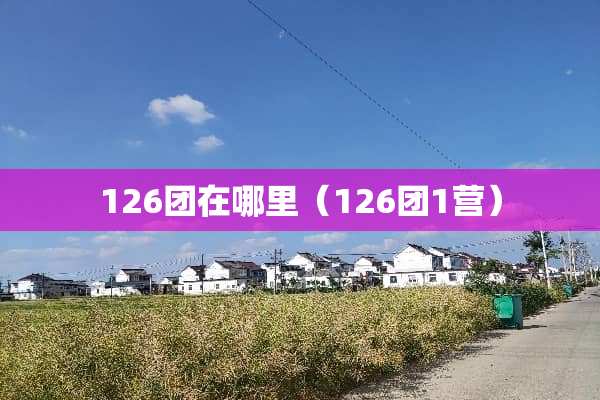126团在哪里（126团1营）