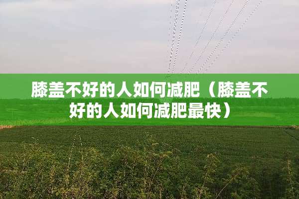 膝盖不好的人如何减肥（膝盖不好的人如何减肥最快）