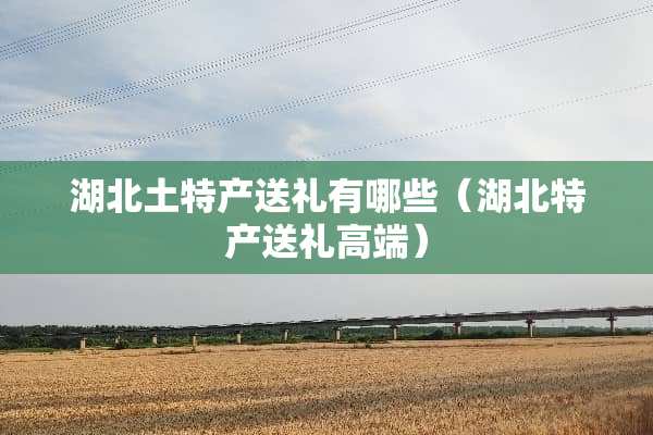湖北土特产送礼有哪些（湖北特产送礼高端）