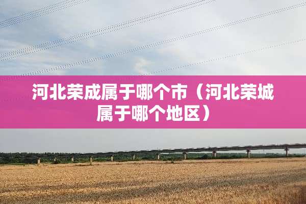 河北荣成属于哪个市（河北荣城属于哪个地区）