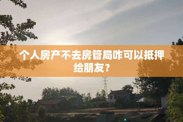 个人房产不去房管局咋可以抵押给朋友？