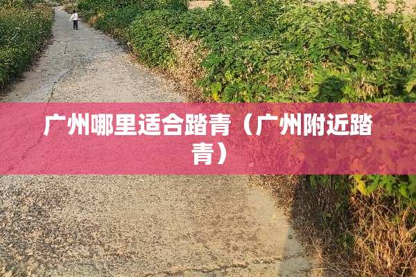 广州哪里适合踏青（广州附近踏青）