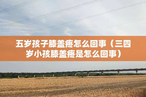 五岁孩子膝盖疼怎么回事（三四岁小孩膝盖疼是怎么回事）