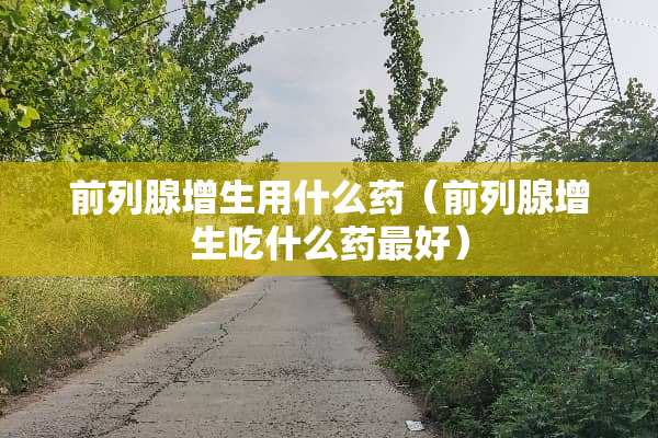 前列腺增生用什么药（前列腺增生吃什么药最好）