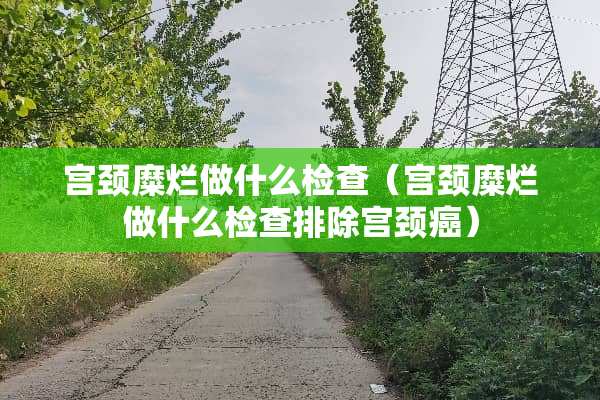 宫颈糜烂做什么检查（宫颈糜烂做什么检查排除宫颈癌）