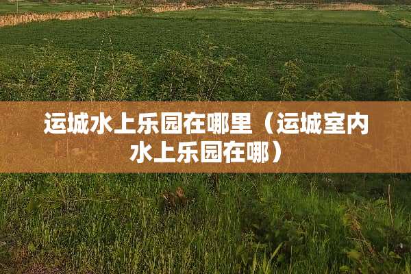 运城水上乐园在哪里（运城室内水上乐园在哪）