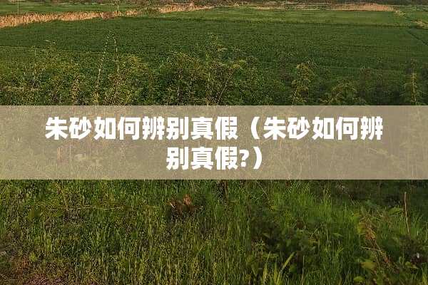 朱砂如何辨别真假（朱砂如何辨别真假?）