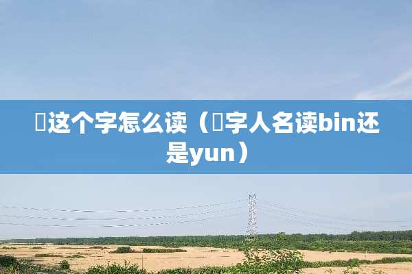 赟这个字怎么读（赟字人名读bin还是yun）