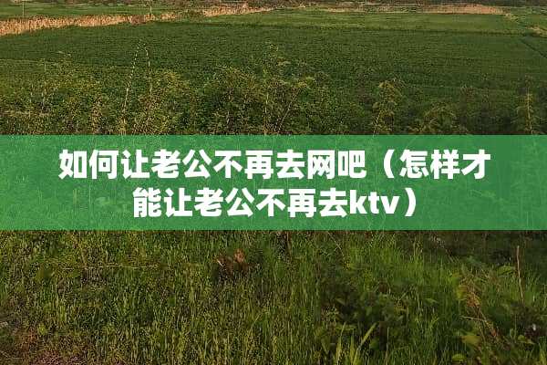 如何让老公不再去网吧（怎样才能让老公不再去ktv）