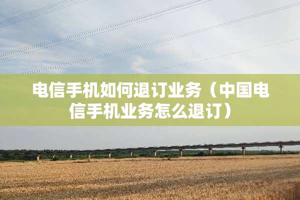 电信手机如何退订业务（中国电信手机业务怎么退订）
