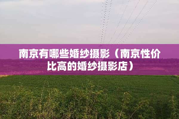 南京有哪些婚纱摄影（南京性价比高的婚纱摄影店）