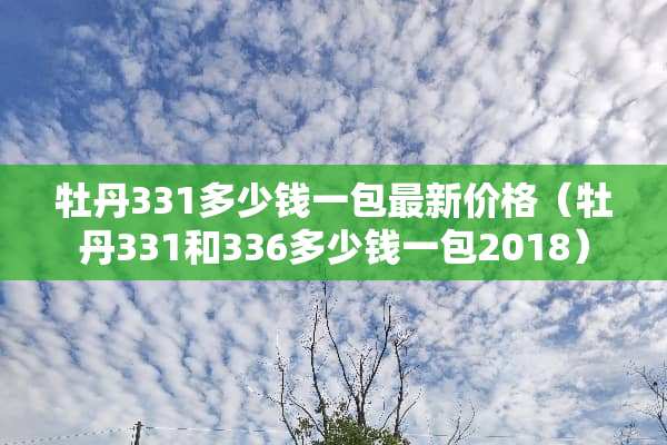 牡丹331多少钱一包最新价格（牡丹331和336多少钱一包2018）