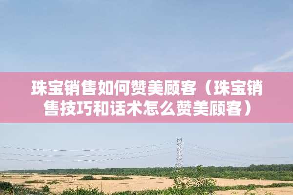 珠宝销售如何赞美顾客（珠宝销售技巧和话术怎么赞美顾客）