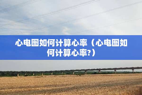 心电图如何计算心率（心电图如何计算心率?）