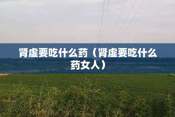 肾虚要吃什么药（肾虚要吃什么药女人）