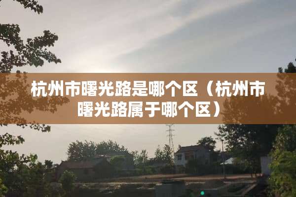 杭州市曙光路是哪个区（杭州市曙光路属于哪个区）