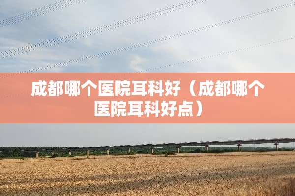 成都哪个医院耳科好（成都哪个医院耳科好点）