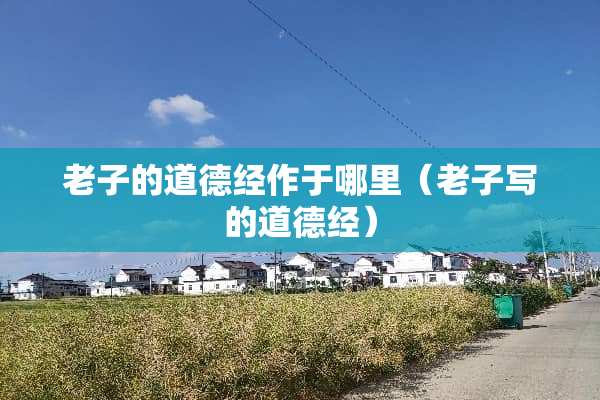 老子的道德经作于哪里（老子写的道德经）
