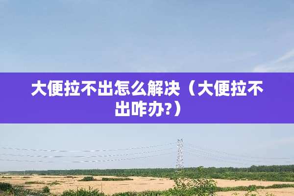 大便拉不出怎么解决（大便拉不出咋办?）