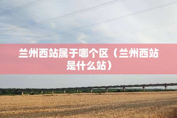 兰州西站属于哪个区（兰州西站是什么站）