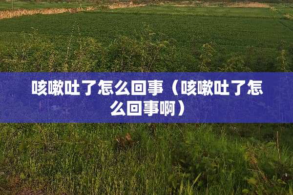 咳嗽吐了怎么回事（咳嗽吐了怎么回事啊）
