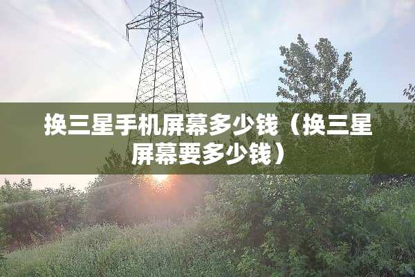 换三星手机屏幕多少钱（换三星屏幕要多少钱）